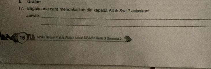 Uraian 
17. Bagaimana cara mendekatkan diri kepada Allah Swt.? Jelaskan! 
_ 
Jawab: 
_ 
16 Modul Belajar Praktis Akidah Akhlak MA/MAK Kelas X Semester 2