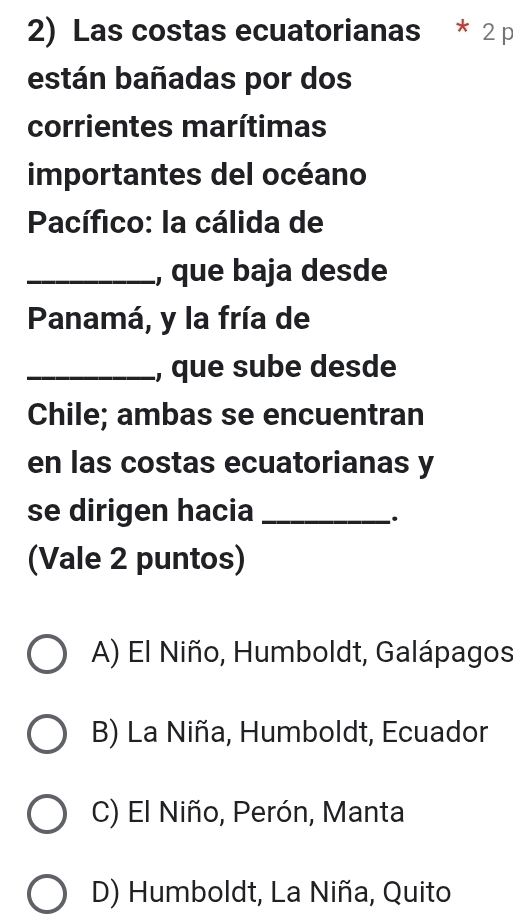 Las costas ecuatorianas * 2 p
están bañadas por dos
corrientes marítimas
importantes del océano
Pacífico: la cálida de
_, que baja desde
Panamá, y la fría de
_, que sube desde
Chile; ambas se encuentran
en las costas ecuatorianas y
se dirigen hacia_
.
(Vale 2 puntos)
A) El Niño, Humboldt, Galápagos
B) La Niña, Humboldt, Ecuador
C) El Niño, Perón, Manta
D) Humboldt, La Niña, Quito