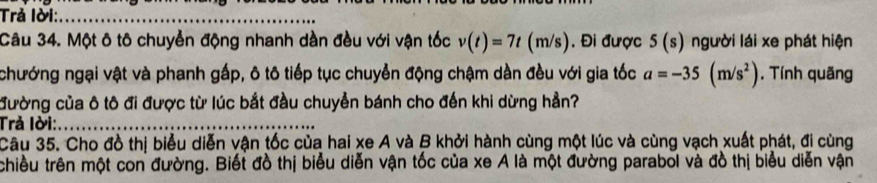 Trả lời:_ 
Câu 34. Một ô tô chuyển động nhanh dần đều với vận tốc v(t)=7t(m/s). Đi được 5(s) người lái xe phát hiện 
chướng ngại vật và phanh gấp, ô tô tiếp tục chuyển động chậm dần đều với gia tốc a=-35(m/s^2) , Tính quãng 
đường của ô tô đi được từ lúc bắt đầu chuyển bánh cho đến khi dừng hần? 
Trả lời:_ 
Câu 35. Cho đồ thị biểu diễn vận tốc của hai xe A và B khởi hành cùng một lúc và cùng vạch xuất phát, đi cùng 
chiều trên một con đường. Biết đồ thị biểu diễn vận tốc của xe A là một đường parabol và đồ thị biểu diễn vận