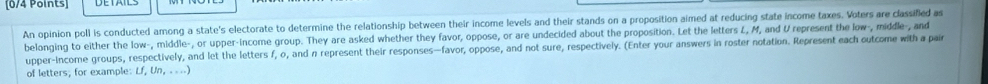 An opinion poll is conducted among a state's electorate to determine the relationship between their income levels and their stands on a proposition aimed at reducing state income taxes. Voters are classified as 
belonging to either the low-, middle-, or upper-income group. They are asked whether they favor, oppose, or are undecided about the proposition. Let the letters L, M, and U represent the low-, middle-, and 
upper-income groups, respectively, and let the letters f, o, and n represent their responses—favor, oppose, and not sure, respectively. (Enter your answers in roster notation. Represent each outcome with a pair 
of letters; for example: Lf, Un, ....)