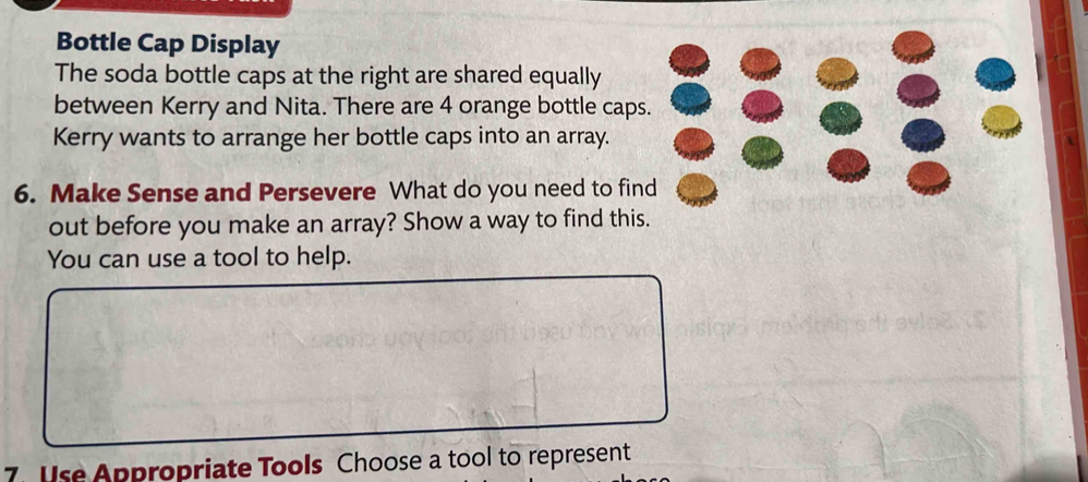 Bottle Cap Display 
The soda bottle caps at the right are shared equally 
between Kerry and Nita. There are 4 orange bottle caps. 
Kerry wants to arrange her bottle caps into an array. 
6. Make Sense and Persevere What do you need to find 
out before you make an array? Show a way to find this. 
You can use a tool to help. 
7. Use Appropriate Tools Choose a tool to represent