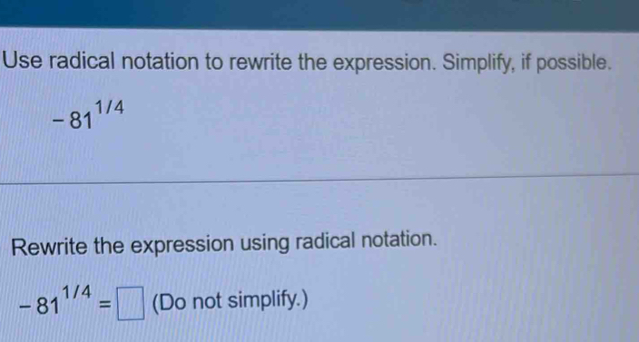 Use radical notation to rewrite the expression. Simplify, if possible.
-81^(1/4)
Rewrite the expression using radical notation.
-81^(1/4)=□ (Do not simplify.)