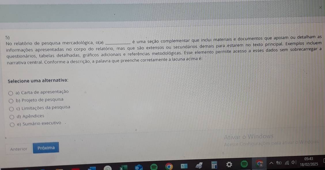 No relatório de pesquisa mercadológica, o(a) _ é uma seção complementar que inclui materiais e documentos que apoiam ou detalham as
informações apresentadas no corpo do relatório, mas que são extensos ou secundários demais para estarem no texto principal. Exemplos incluem
questionários, tabelas detalhadas, gráficos adicionais e referências metodológicas. Esse elemento permite acesso a esses dados sem sobrecarregar a
narrativa central. Conforme a descrição, a palavra que preenche corretamente a lacuna acima é:
Selecione uma alternativa:
a) Carta de apresentação
b) Projeto de pesquisa
c) Limitações da pesquisa
d) Apêndices
e) Sumário executivo .
Ativar o Windows
Acesse Configurações para ativar o Windows
Anterior Próxima
05:43
ou
18/02/2025