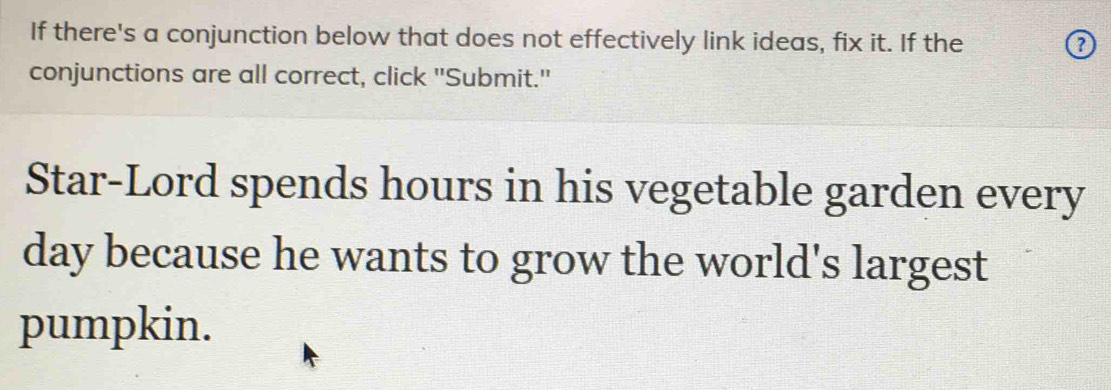 If there's a conjunction below that does not effectively link ideas, fix it. If the 
conjunctions are all correct, click "Submit." 
Star-Lord spends hours in his vegetable garden every 
day because he wants to grow the world's largest 
pumpkin.