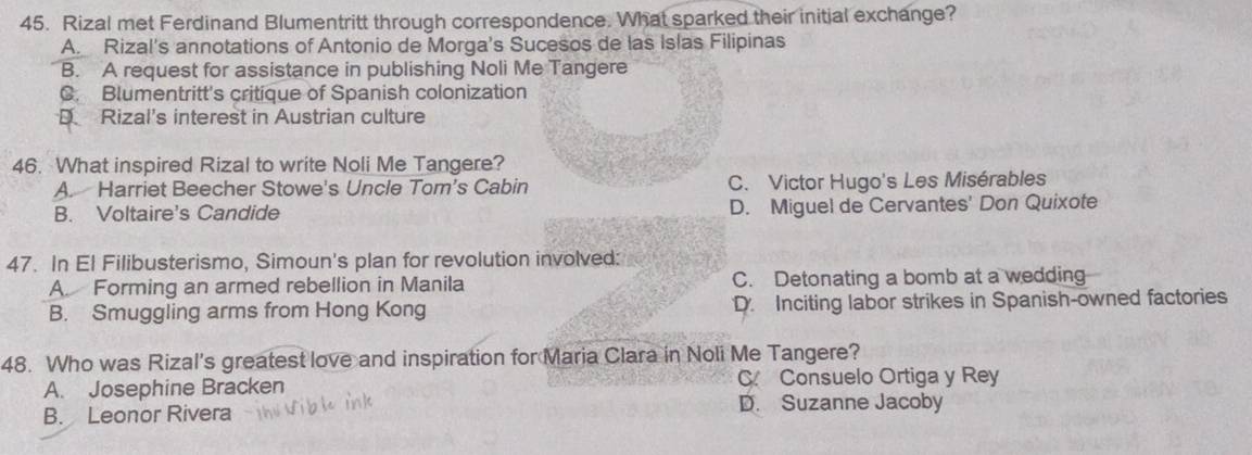 Rizal met Ferdinand Blumentritt through correspondence. What sparked their initial exchange?
A. Rizal's annotations of Antonio de Morga's Sucesos de las Islas Filipinas
B. A request for assistance in publishing Noli Me Tangere
C. Blumentritt's critique of Spanish colonization
D Rizal's interest in Austrian culture
46. What inspired Rizal to write Noli Me Tangere?
A. Harriet Beecher Stowe's Uncle Tom's Cabin C. Victor Hugo's Les Misérables
B. Voltaire's Candide D. Miguel de Cervantes' Don Quixote
47. In El Filibusterismo, Simoun's plan for revolution involved:
A Forming an armed rebellion in Manila C. Detonating a bomb at a wedding
B. Smuggling arms from Hong Kong D. Inciting labor strikes in Spanish-owned factories
48. Who was Rizal's greatest love and inspiration for Maria Clara in Noli Me Tangere?
A. Josephine Bracken C Consuelo Ortiga y Rey
B. Leonor Rivera D. Suzanne Jacoby