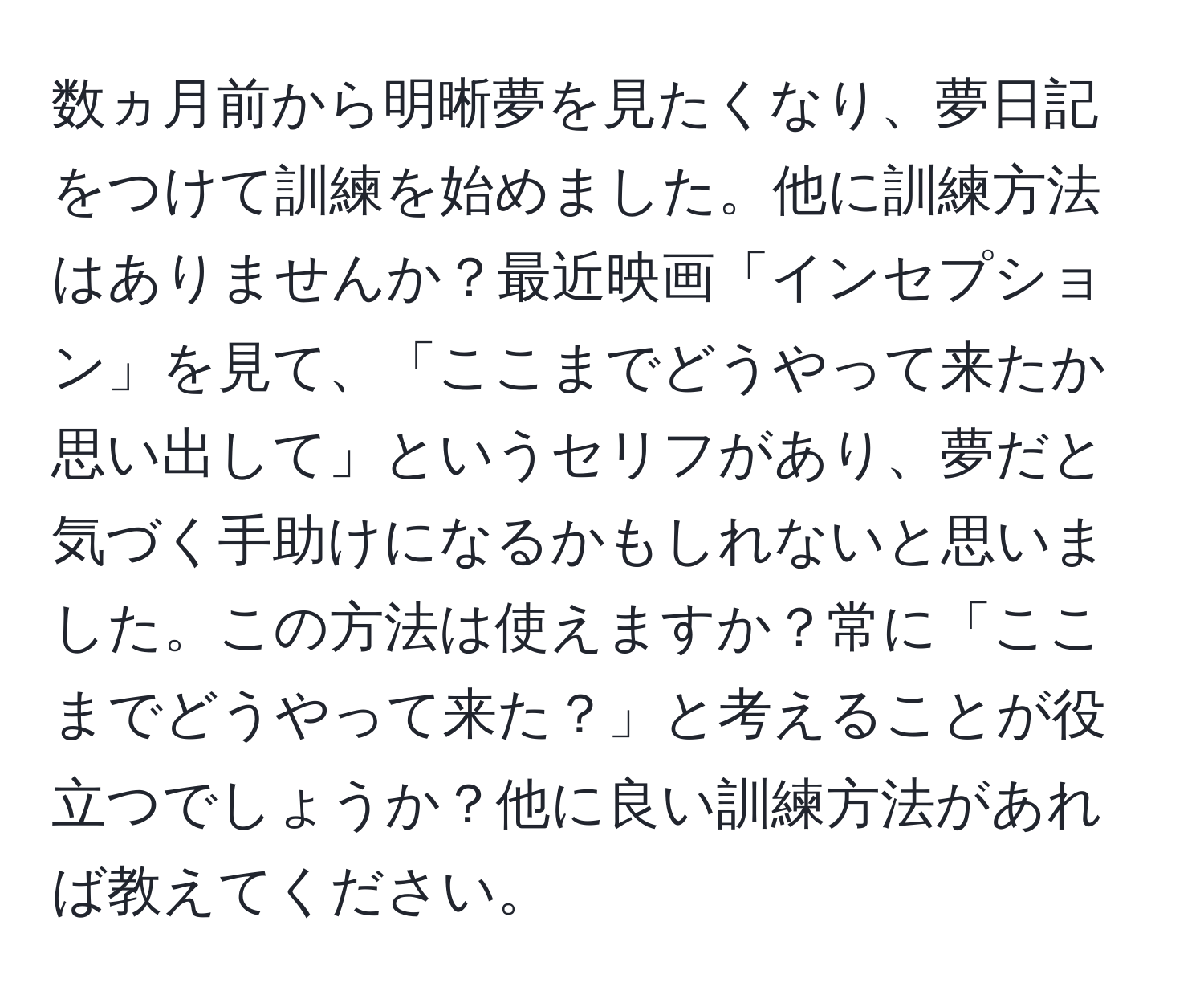 数ヵ月前から明晰夢を見たくなり、夢日記をつけて訓練を始めました。他に訓練方法はありませんか？最近映画「インセプション」を見て、「ここまでどうやって来たか思い出して」というセリフがあり、夢だと気づく手助けになるかもしれないと思いました。この方法は使えますか？常に「ここまでどうやって来た？」と考えることが役立つでしょうか？他に良い訓練方法があれば教えてください。