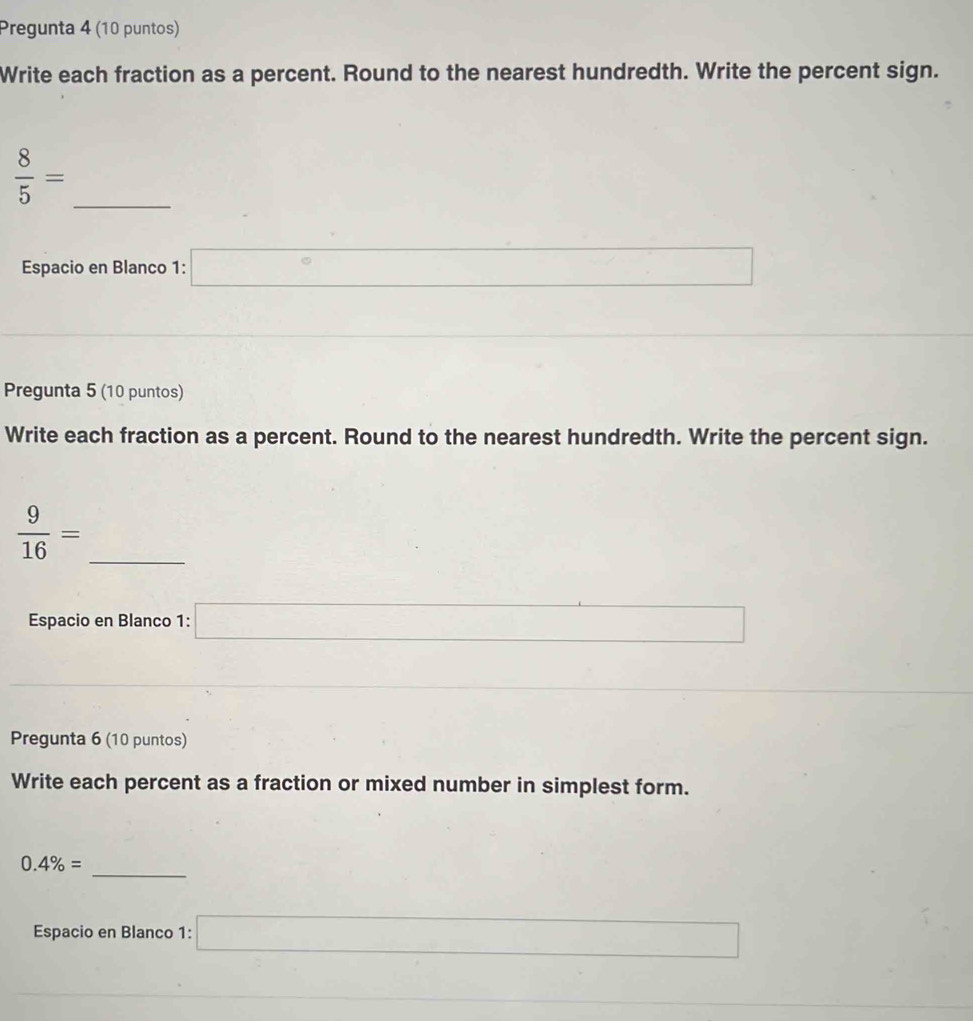 Pregunta 4 (10 puntos) 
Write each fraction as a percent. Round to the nearest hundredth. Write the percent sign.
 8/5 =
_ 
Espacio en Blanco 1: □°
x_n
□  
Pregunta 5 (10 puntos) 
Write each fraction as a percent. Round to the nearest hundredth. Write the percent sign. 
_  9/16 =
Espacio en Blanco 1: □
sin Acos B)(-cos Acos B=0
Pregunta 6 (10 puntos) 
Write each percent as a fraction or mixed number in simplest form. 
_
0.4% =
Espacio en Blanco 1: □
∴ △ ADCsim ∠ ACB □ 