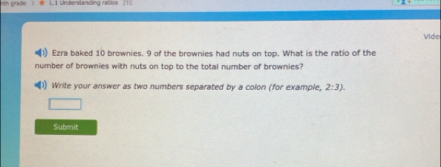 th grade L.1 Understanding ratios ZTC 
Vide 
Ezra baked 10 brownies. 9 of the brownies had nuts on top. What is the ratio of the 
number of brownies with nuts on top to the total number of brownies? 
Write your answer as two numbers separated by a colon (for example, 2:3). 
Submit