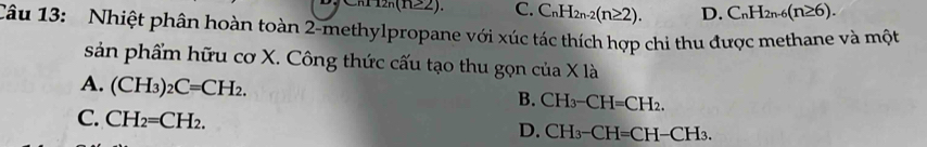 2n(n≥ 2). C. C_nH_2n-2(n≥ 2). D. C_nH_2n-6(n≥ 6). 
Câu 13: Nhiệt phân hoàn toàn 2-methylpropane với xúc tác thích hợp chi thu được methane và một
sản phẩm hữu cơ X. Công thức cấu tạo thu gọn ở cua* 1a
A. (CH_3)_2C=CH_2.
B. CH_3-CH=CH_2.
C. CH_2=CH_2.
D. CH_3-CH=CH-CH_3.