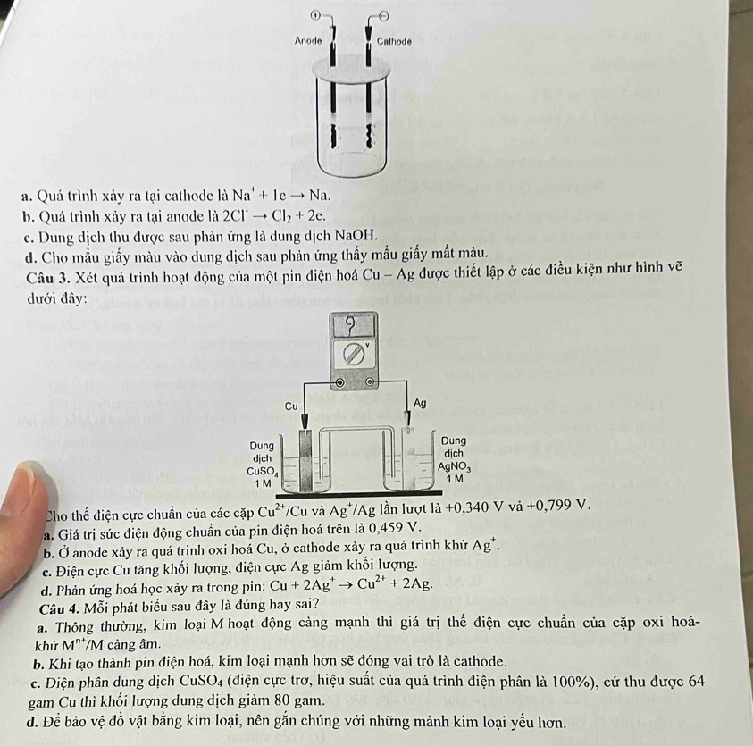 a. Quá trình xảy ra tại cathode là
b. Quá trình xảy ra tại anode là 2Cl^-to Cl_2+2e.
c. Dung dịch thu được sau phản ứng là dung dịch NaOH.
d. Cho mẫu giấy màu vào dung dịch sau phản ứng thấy mẫu giấy mắt màu.
Câu 3. Xét quá trình hoạt động của một pin điện hoá Cu - Ag được thiết lập ở các điều kiện như hình vẽ
dưới đây:
Cho thế điện cực chuẩn của các cặp Cu^(2+) /Cu và Ag^+ /Ag lần lượt la+0,3 40 V vdot a+0,799V
a. Giá trị sức điện động chuẩn của pin điện hoá trên là 0,459 V.
b. Ở anode xảy ra quá trình oxi hoá Cu, ở cathode xảy ra quá trình khử Ag^+.
c. Điện cực Cu tăng khối lượng, điện cực Ag giảm khối lượng.
d. Phản ứng hoá học xảy ra trong pin: Cu+2Ag^+to Cu^(2+)+2Ag.
Câu 4. Mỗi phát biểu sau đây là đúng hay sai?
a. Thông thường, kim loại M hoạt động cảng mạnh thì giá trị thế điện cực chuẩn của cặp oxi hoá-
khử M^(n+) /M càng âm.
b. Khi tạo thành pin điện hoá, kim loại mạnh hơn sẽ đóng vai trò là cathode.
c. Điện phân dung dịch CuSO_4 (điện cực trơ, hiệu suất của quá trình điện phân là 100%), cứ thu được 64
gam Cu thì khối lượng dung dịch giảm 80 gam.
d. Để bảo vệ đồ vật bằng kim loại, nên gắn chúng với những mảnh kim loại yếu hơn.