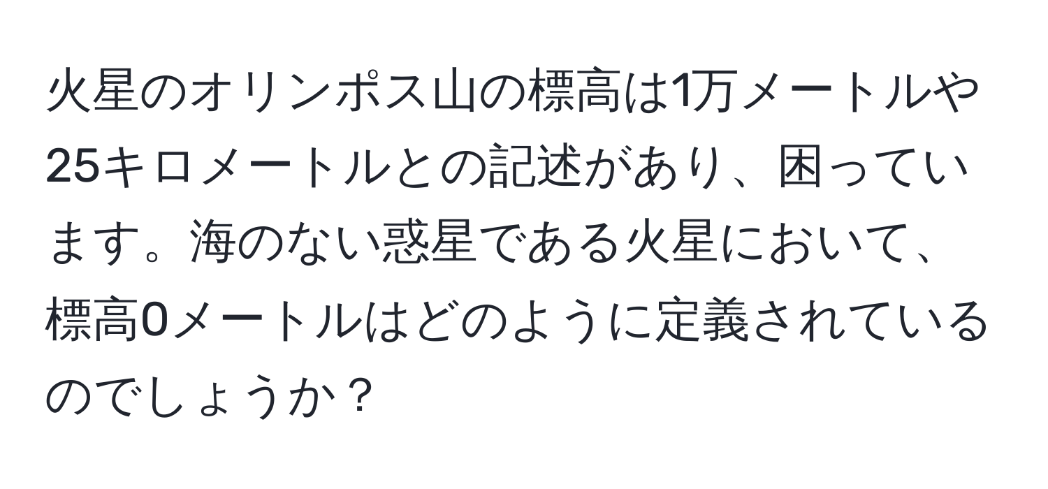火星のオリンポス山の標高は1万メートルや25キロメートルとの記述があり、困っています。海のない惑星である火星において、標高0メートルはどのように定義されているのでしょうか？