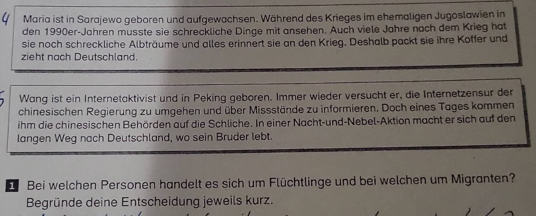 Maria ist in Sarajewo geboren und aufgewachsen. Während des Krieges im ehemaligen Jugoslawien in 
den 1990er-Jahren musste sie schreckliche Dinge mit ansehen. Auch viele Jahre nach dem Krieg hat 
sie noch schreckliche Albträume und alles erinnert sie an den Krieg. Deshalb packt sie ihre Koffer und 
zieht nach Deutschland. 
Wang ist ein Internetaktivist und in Peking geboren. Immer wieder versucht er, die Internetzensur der 
chinesischen Regierung zu umgehen und über Missstände zu informieren. Doch eines Tages kommen 
ihm die chinesischen Behörden auf die Schliche. In einer Nacht-und-Nebel-Aktion macht er sich auf den 
langen Weg nach Deutschland, wo sein Bruder lebt. 
1 Bei welchen Personen handelt es sich um Flüchtlinge und bei welchen um Migranten? 
Begründe deine Entscheidung jeweils kurz.