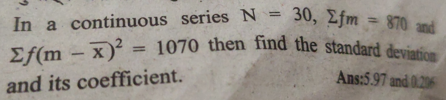 In a continuous series N=30, sumlimits fm=870 and
sumlimits f(m-overline x)^2=1070
then find the standard deviation 
and its coefficient. Ans: 5.97 and 0.206