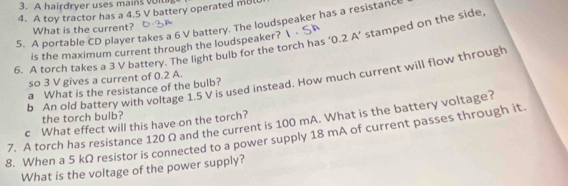 A hairdryer uses mains voi 
4. A toy tractor has a 4.5 V battery operated m8l
5. A portable CD player takes a 6 V battery. The loudspeaker has a resistanc 
What is the current? 
6. A torch takes a 3 V battery. The light bulb for the torch has ‘ 0.2 A ’ stamped on the side 
is the maximum current through the loudspeaker?  
so 3 V gives a current of 0.2 A. 
b An old battery with voltage 1.5 V is used instead. How much current will flow through 
a What is the resistance of the bulb? 
the torch bulb? 
7. A torch has resistance 120 Ω and the current is 100 mA. What is the battery voltage? c What effect will this have on the torch? 
8. When a 5 kΩ resistor is connected to a power supply 18 mA of current passes through it 
What is the voltage of the power supply?