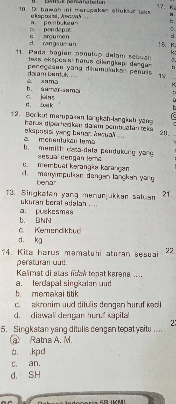 Bentuk persahabatan
17. Ka
10. Di bawah ini merupakan struktur teks a.
eksposisi, kecuali ....
a. pembukaan
b,
b. pendapat C.
c. argumen
d.
d. rangkuman 18. K
ka
11. Pada bagian penutup dalam sebuah a
teks eksposisi harus dilengkapi dengan b
penegasan yang dikemukakan penulis 19. .
dalam bentuk ....
a. sama
b. samar-samar
p
c. jelas
a
d. baik
12. Berikut merupakan langkah-langkah yang
harus diperhatikan dalam pembuatan teks
eksposisi yang benar, kecuali ....
20.
a. menentukan tema
b. memilih data-data pendukung yang
sesuai dengan tema
c. membuat kerangka karangan
d. menyimpulkan dengan langkah yang
benar
13. Singkatan yang menunjukkan satuan 21.
ukuran berat adalah ....
a. puskesmas
b. BNN
c. Kemendikbud
d. kg
14. Kita harus mematuhi aturan sesuai 22.
peraturan uud.
Kalimat di atas tidak tepat karena ....
a. terdapat singkatan uud
b. memakai titik
c. akronim uud ditulis dengan huruf kecil
d. diawali dengan huruf kapital
2
5. Singkatan yang ditulis dengan tepat yaitu ….
a Ratna A. M.
b. .kpd
c. an.
d. SH