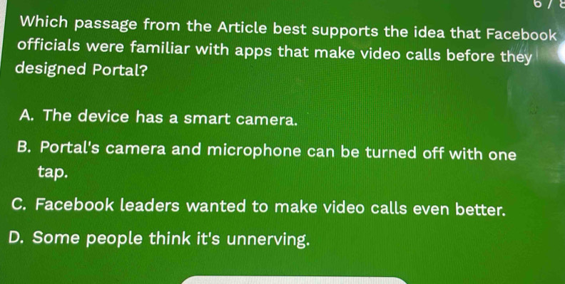 Which passage from the Article best supports the idea that Facebook
officials were familiar with apps that make video calls before they
designed Portal?
A. The device has a smart camera.
B. Portal's camera and microphone can be turned off with one
tap.
C. Facebook leaders wanted to make video calls even better.
D. Some people think it's unnerving.