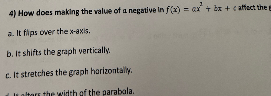 How does making the value of a negative in f(x)=ax^2+bx+c affect the
a. It flips over the x-axis.
b. It shifts the graph vertically.
c. It stretches the graph horizontally.
ters th e width of the parabola.