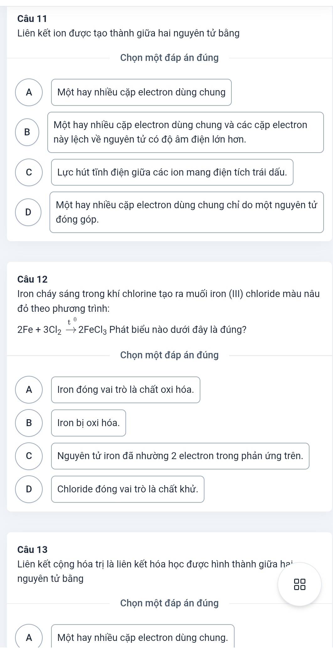 Liên kết ion được tạo thành giữa hai nguyên tử bằng
Chọn một đáp án đúng
A Một hay nhiều cặp electron dùng chung
Một hay nhiều cặp electron dùng chung và các cặp electron
B
này lệch về nguyên tử có độ âm điện lớn hơn.
C Lực hút tĩnh điện giữa các ion mang điện tích trái dấu.
Một hay nhiều cặp electron dùng chung chỉ do một nguyên tử
D
đóng góp.
Câu 12
Iron cháy sáng trong khí chlorine tạo ra muối iron (III) chloride màu nâu
đỏ theo phương trình:
2Fe+3Cl_2xrightarrow t^02FeCl_3 Phát biểu nào dưới đây là đúng?
Chọn một đáp án đúng
A Iron đóng vai trò là chất oxi hóa.
B Iron bị oxi hóa.
C Nguyên tử iron đã nhường 2 electron trong phản ứng trên.
D Chloride đóng vai trò là chất khử.
Câu 13
Liên kết cộng hóa trị là liên kết hóa học được hình thành giữa hai
nguyên tử bằng
88
Chọn một đáp án đúng
A Một hay nhiều cặp electron dùng chung.