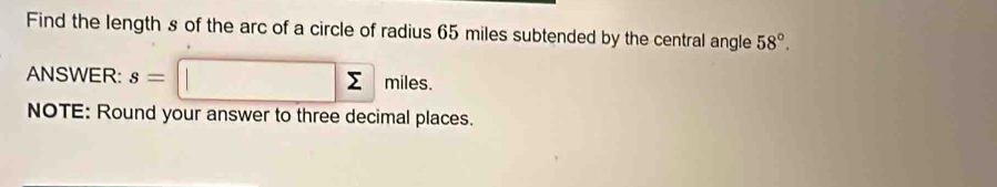 Find the length s of the arc of a circle of radius 65 miles subtended by the central angle 58°. 
ANSWER: s=□ n niles. 
NOTE: Round your answer to three decimal places.