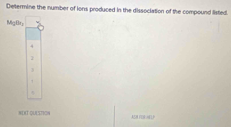 Determine the number of ions produced in the dissociation of the compound listed.
MgBr_2
4
2
3
1
5
NEXT QUESTION
ASK FOR HELP