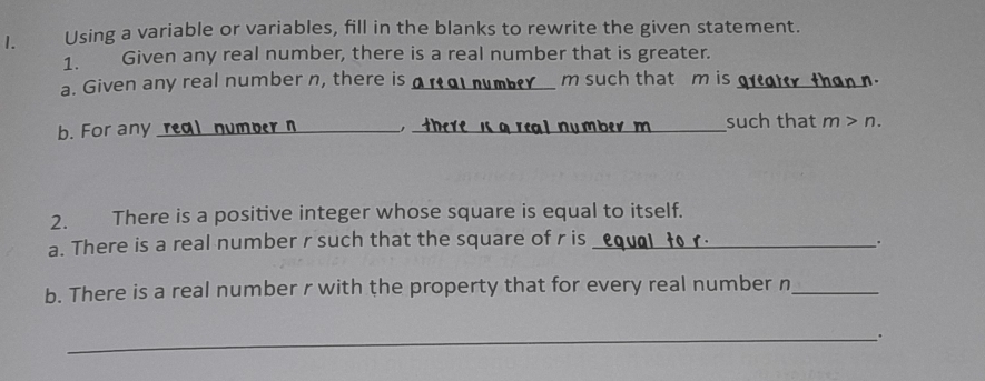 Using a variable or variables, fill in the blanks to rewrite the given statement. 
1. Given any real number, there is a real number that is greater. 
a. Given any real number n, there is _ou mb² Y m such that m is n
b. For any real numper n _, _such that m>n. 
2. There is a positive integer whose square is equal to itself. 
a. There is a real number r such that the square of r is_ 
. 
b. There is a real number r with the property that for every real number n _ 
_.