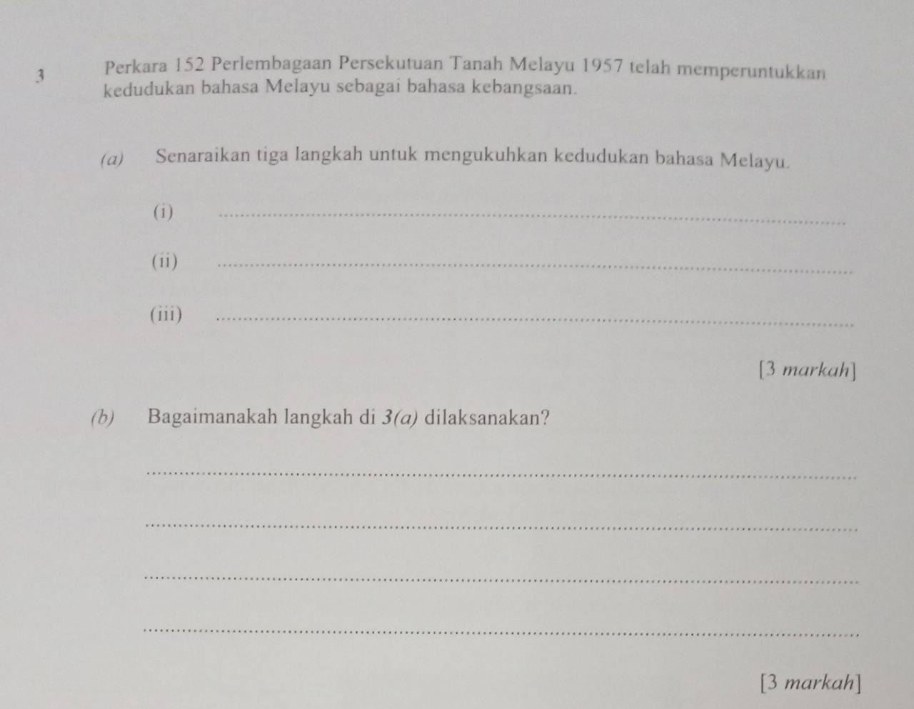 Perkara 152 Perlembagaan Persekutuan Tanah Melayu 1957 telah memperuntukkan 
kedudukan bahasa Melayu sebagai bahasa kebangsaan. 
(a) Senaraikan tiga langkah untuk mengukuhkan kedudukan bahasa Melayu. 
( i ) 
_ 
(ii) 
_ 
(iii)_ 
[3 markah] 
(b) Bagaimanakah langkah di 3(a) dilaksanakan? 
_ 
_ 
_ 
_ 
[3 markah]