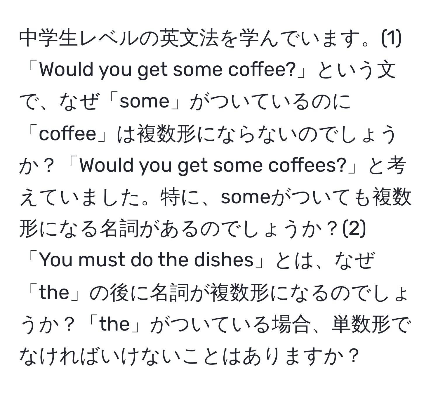 中学生レベルの英文法を学んでいます。(1)「Would you get some coffee?」という文で、なぜ「some」がついているのに「coffee」は複数形にならないのでしょうか？「Would you get some coffees?」と考えていました。特に、someがついても複数形になる名詞があるのでしょうか？(2)「You must do the dishes」とは、なぜ「the」の後に名詞が複数形になるのでしょうか？「the」がついている場合、単数形でなければいけないことはありますか？