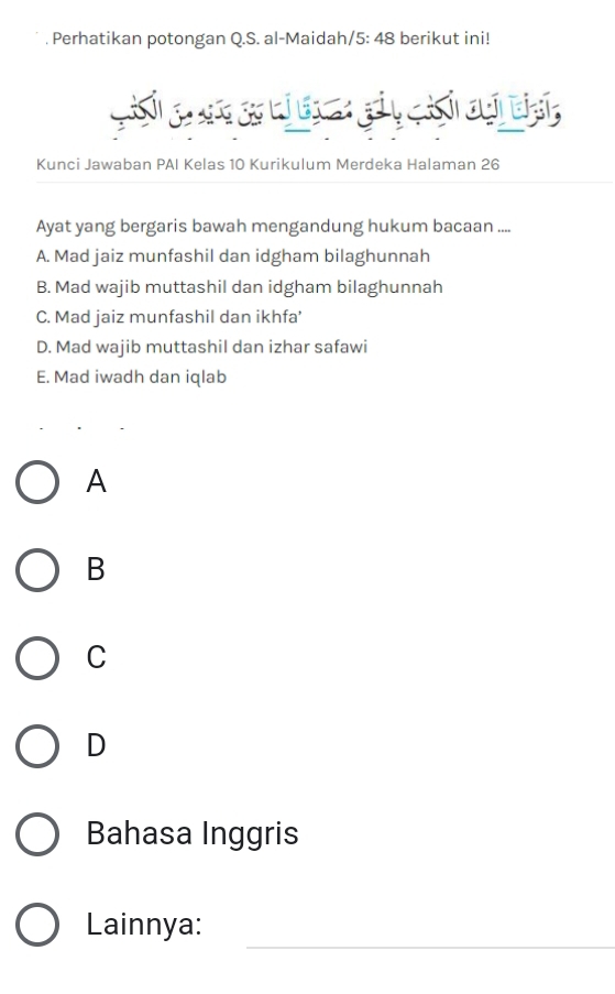 Perhatikan potongan Q.S. al-Maidah/ 5:48 berikut ini!
Gih g c so bi t gảy cih ci biảh,
Kunci Jawaban PAI Kelas 10 Kurikulum Merdeka Halaman 26
Ayat yang bergaris bawah mengandung hukum bacaan ....
A. Mad jaiz munfashil dan idgham bilaghunnah
B. Mad wajib muttashil dan idgham bilaghunnah
C. Mad jaiz munfashil dan ikhfa'
D. Mad wajib muttashil dan izhar safawi
E. Mad iwadh dan iqlab
A
B
C
D
Bahasa Inggris
_
Lainnya: