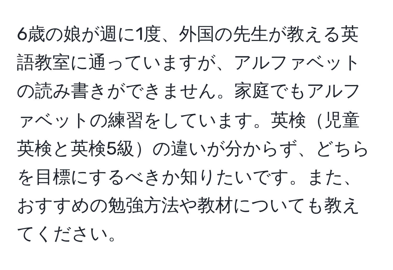 6歳の娘が週に1度、外国の先生が教える英語教室に通っていますが、アルファベットの読み書きができません。家庭でもアルファベットの練習をしています。英検児童英検と英検5級の違いが分からず、どちらを目標にするべきか知りたいです。また、おすすめの勉強方法や教材についても教えてください。