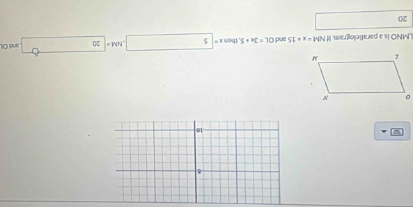 5 
^ 
-10

LMNO is a parallelogram. If NM=x+15 and OL=3x+5 , then x= 5 NM= 20 and Ol
20