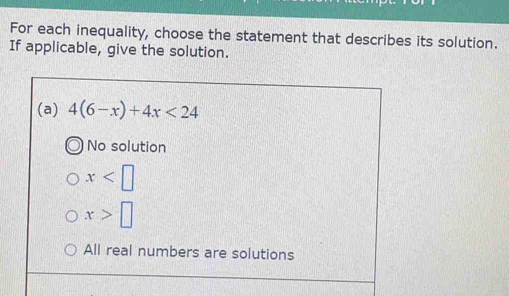 For each inequality, choose the statement that describes its solution.
If applicable, give the solution.
(a) 4(6-x)+4x<24</tex>
No solution
x
x>□
All real numbers are solutions