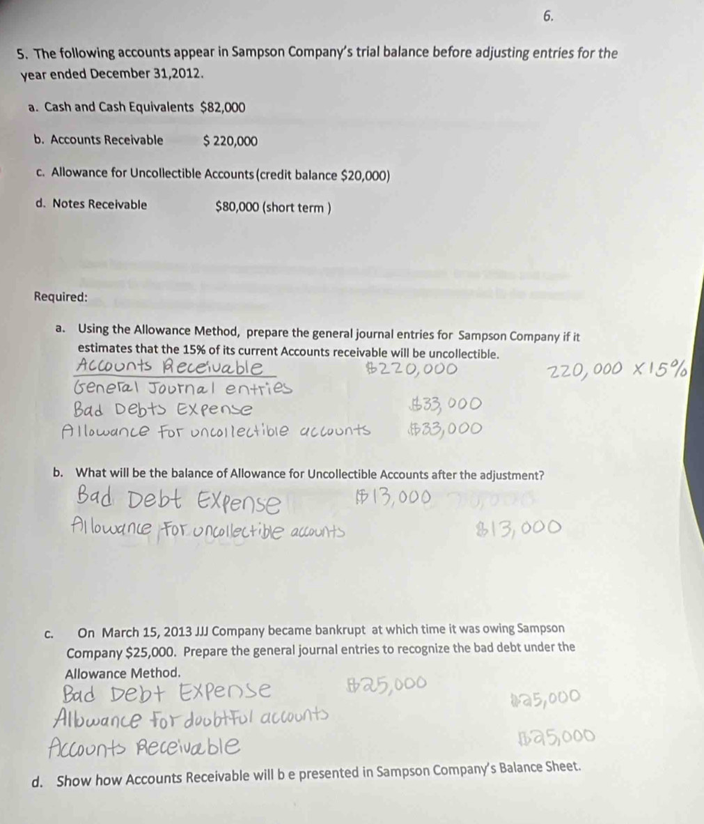 The following accounts appear in Sampson Company’s trial balance before adjusting entries for the 
year ended December 31,2012. 
a. Cash and Cash Equivalents $82,000
b. Accounts Receivable $ 220,000
c. Allowance for Uncollectible Accounts (credit balance $20,000) 
d. Notes Receivable $80,000 (short term ) 
Required: 
a. Using the Allowance Method, prepare the general journal entries for Sampson Company if it 
estimates that the 15% of its current Accounts receivable will be uncollectible. 
b. What will be the balance of Allowance for Uncollectible Accounts after the adjustment? 
c. On March 15, 2013 JJJ Company became bankrupt at which time it was owing Sampson 
Company $25,000. Prepare the general journal entries to recognize the bad debt under the 
Allowance Method. 
d. Show how Accounts Receivable will b e presented in Sampson Company's Balance Sheet.