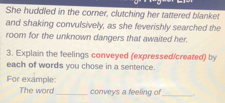 She huddled in the corner, clutching her tattered blanket 
and shaking convulsively, as she feverishly searched the 
room for the unknown dangers that awaited her. 
3. Explain the feelings conveyed (expressed/created) by 
each of words you chose in a sentence. 
For example: 
The word _conveys a feeling of_ .