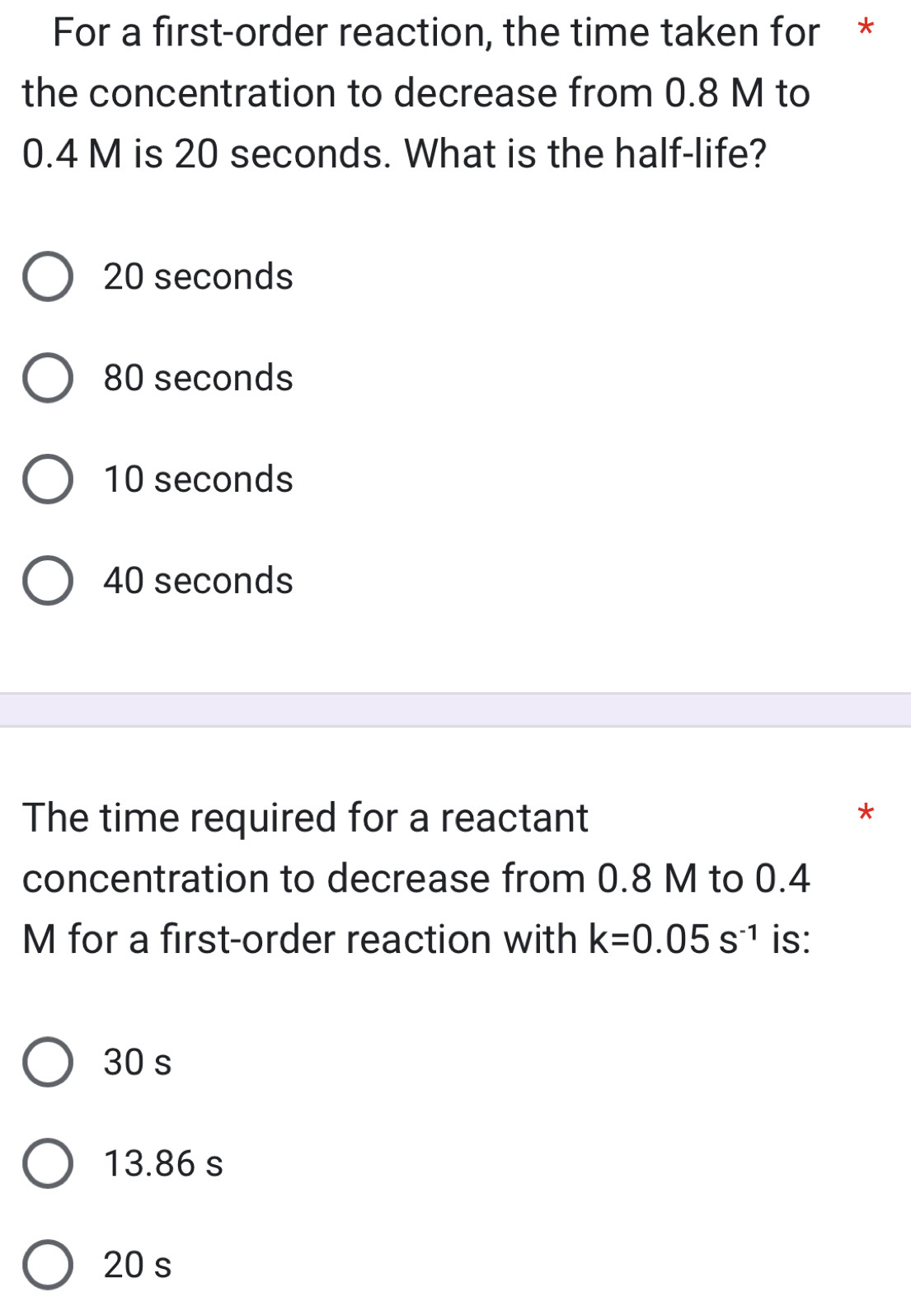 For a first-order reaction, the time taken for *
the concentration to decrease from 0.8 M to
0.4 M is 20 seconds. What is the half-life?
20 seconds
80 seconds
10 seconds
40 seconds
The time required for a reactant
concentration to decrease from 0.8 M to 0.4
M for a first-order reaction with k=0.05s^(-1) is:
30 s
13.86 s
20 s