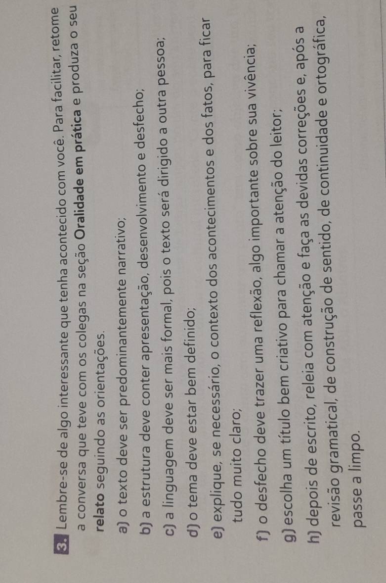 Lembre-se de algo interessante que tenha acontecido com você. Para facilitar, retome 
a conversa que teve com os colegas na seção Oralidade em prática e produza o seu 
relato seguindo as orientações. 
a) o texto deve ser predominantemente narrativo; 
b) a estrutura deve conter apresentação, desenvolvimento e desfecho; 
c) a linguagem deve ser mais formal, pois o texto será dirigido a outra pessoa; 
d) o tema deve estar bem definido; 
e) explique, se necessário, o contexto dos acontecimentos e dos fatos, para ficar 
tudo muito claro; 
f) o desfecho deve trazer uma reflexão, algo importante sobre sua vivência; 
g) escolha um título bem criativo para chamar a atenção do leitor; 
h) depois de escrito, releia com atenção e faça as devidas correções e, após a 
revisão gramatical, de construção de sentido, de continuidade e ortográfica, 
passe a limpo.