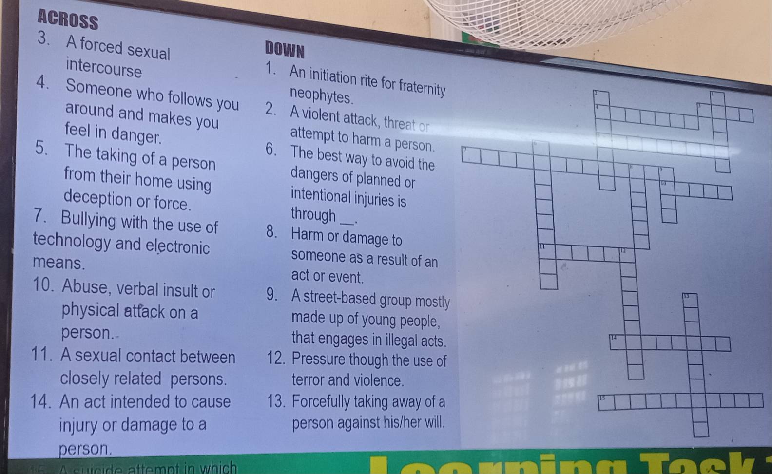ACROSS 
DOWN 
3. A forced sexual 1. An initiation rite for fraternity 
intercourse neophytes. 
4. Someone who follows you 2. A violent attack, threat or 
around and makes you attempt to harm a person. 
feel in danger. 6. The best way to avoid the 
5. The taking of a person dangers of planned or 
from their home using intentional injuries is 
deception or force. through 
7. Bullying with the use of 8. Harm or damage to 
technology and electronic someone as a result of an 
means. act or event. 
10. Abuse, verbal insult or 9. A street-based group mostly 
physical atfack on a made up of young people, 
person. that engages in illegal acts. 
11. A sexual contact between 12. Pressure though the use of 
closely related persons. terror and violence. 
14. An act intended to cause 13. Forcefully taking away of a 
injury or damage to a person against his/her will. 
person. 
s u c ide attempt in which