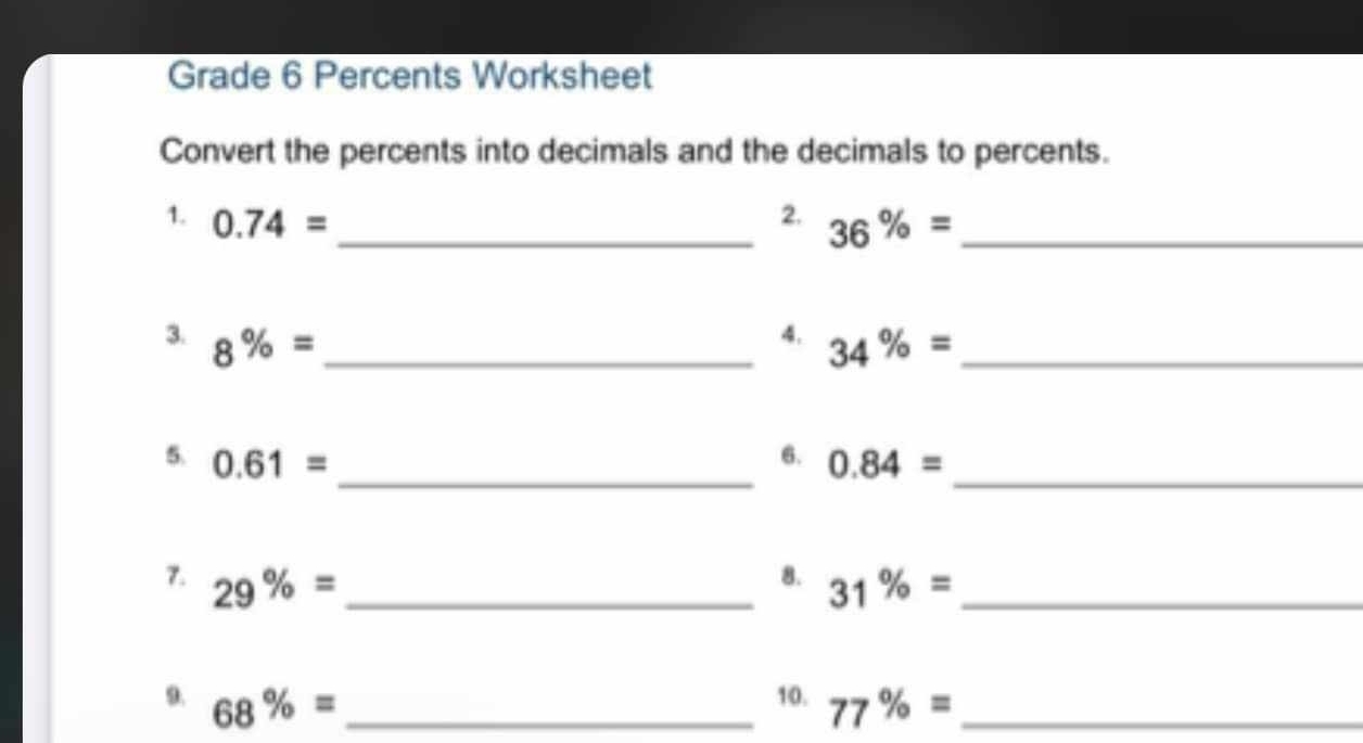 Grade 6 Percents Worksheet 
Convert the percents into decimals and the decimals to percents. 
1. 0.74= _2. 36% = _ 
4. 
3. 8% = _ 34% = _ 
5. 0.61= 6. 0.84=
__ 
8. 
7. 29% = _ 31% = _ 
10. 
9. 68% = 77% = _