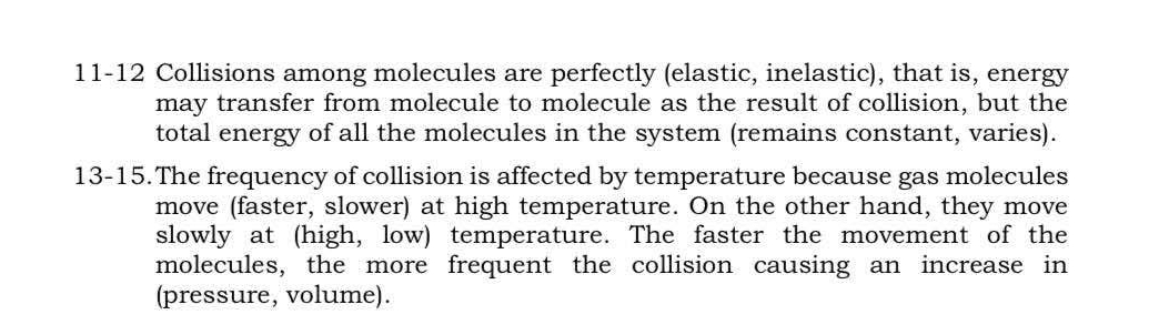 11-12 Collisions among molecules are perfectly (elastic, inelastic), that is, energy 
may transfer from molecule to molecule as the result of collision, but the 
total energy of all the molecules in the system (remains constant, varies). 
13-15.The frequency of collision is affected by temperature because gas molecules 
move (faster, slower) at high temperature. On the other hand, they move 
slowly at (high, low) temperature. The faster the movement of the 
molecules, the more frequent the collision causing an increase in 
(pressure, volume).