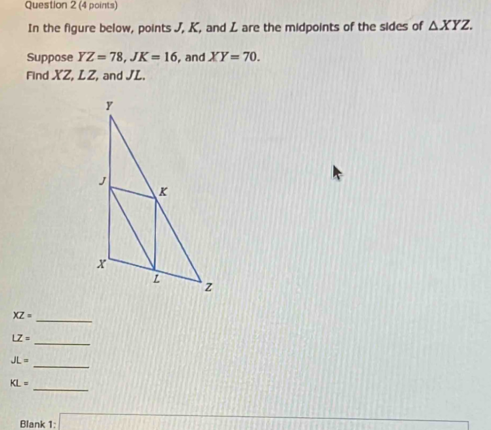 In the figure below, points J, K, and L are the midpoints of the sides of △ XYZ. 
Suppose YZ=78, JK=16 , and XY=70. 
Find XZ, LZ, and JL. 
_
XZ=
_
LZ=
_
JL=
_
KL=
12014P5)+11111
Blank 1:□