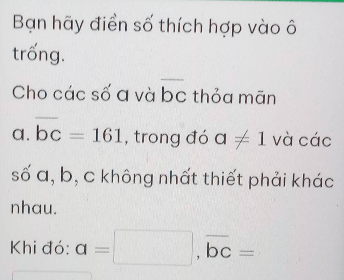 Bạn hãy điền số thích hợp vào ô 
trống. 
Cho các số a và bc thỏa mãn 
a. overline bc=161 , trong đó a!= 1 và các 
số a, b, c không nhất thiết phải khác 
nhau. 
Khi đó: a=□ , overline bc=