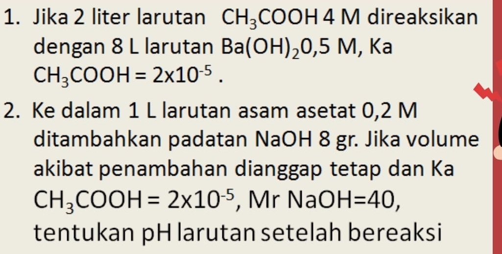 Jika 2 liter larutan CH_3COOH4M direaksikan 
dengan 8 L larutan Ba(OH)_2O, 5M,I Ka
CH_3COOH=2x10^(-5). 
2. Ke dalam 1 L larutan asam asetat 0,2 M
ditambahkan padatan NaOH 8 gr. Jika volume 
akibat penambahan dianggap tetap dan Ka
CH_3COOH=2* 10^(-5) , Mr NaO H=40, 
tentukan pH larutan setelah bereaksi