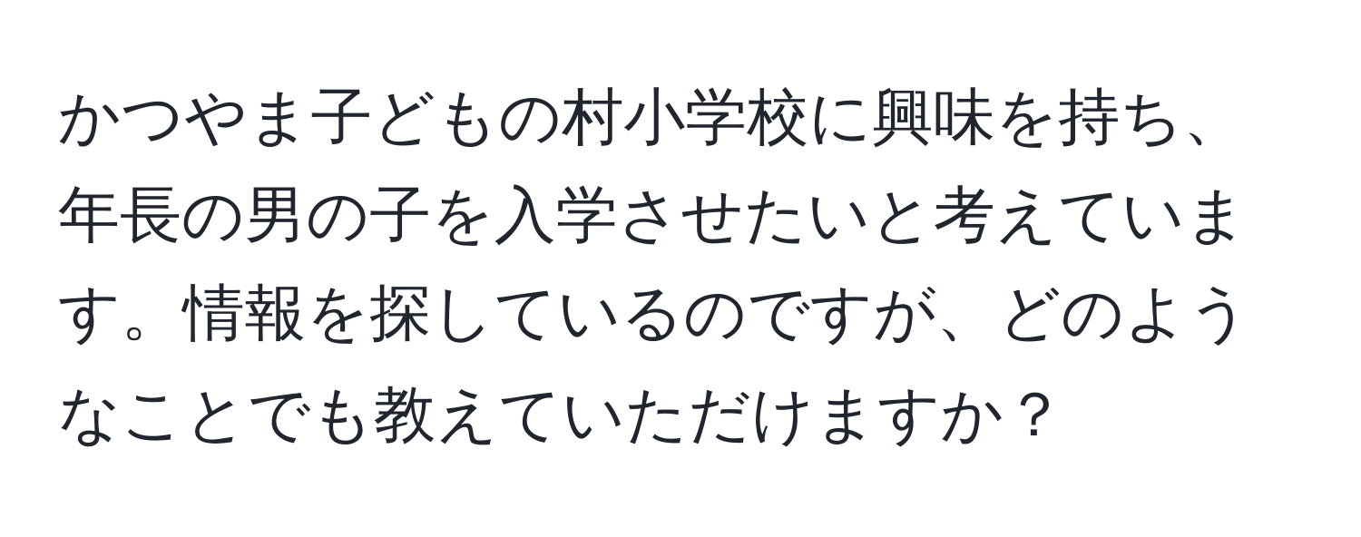 かつやま子どもの村小学校に興味を持ち、年長の男の子を入学させたいと考えています。情報を探しているのですが、どのようなことでも教えていただけますか？