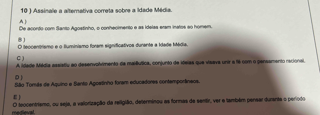 10 ) Assinale a alternativa correta sobre a Idade Média.
A )
De acordo com Santo Agostinho, o conhecimento e as ideias eram inatos ao homem.
B )
O teocentrismo e o lluminismo foram significativos durante a Idade Média.
C )
A Idade Média assistiu ao desenvolvimento da maiêutica, conjunto de ideias que visava unir a fé com o pensamento racional.
D )
São Tomás de Aquino e Santo Agostinho foram educadores contemporâneos.
E )
O teocentrismo, ou seja, a valorização da religião, determinou as formas de sentir, ver e também pensar durante o período
medieval.