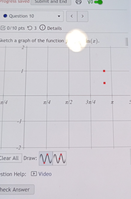 Progress saved Submit and End vu
Question 10 < >
0/10 pts つ 3 i Details
$ketch a graph of the function .
π/4、
Clear All Draw:
stion Help: D Video
heck Answer