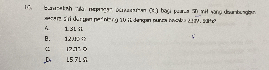 Berapakah nilai regangan berkearuhan (Xĩ) bagi pearuh 50 mH yang disambungkan
secara siri dengan perintang 10 Ω dengan punca bekalan 230overline V, 50Hz?
A. 1.31 Ω
B. 12.00Ω
C. 12.33 Ω
D 15.71Ω