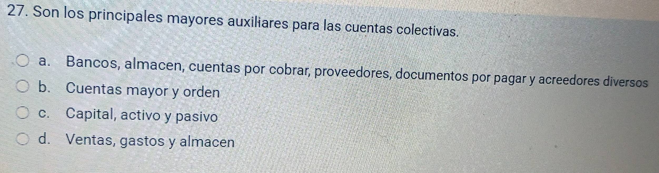 Son los principales mayores auxiliares para las cuentas colectivas.
a. Bancos, almacen, cuentas por cobrar, proveedores, documentos por pagar y acreedores diversos
b. Cuentas mayor y orden
c. Capital, activo y pasivo
d. Ventas, gastos y almacen