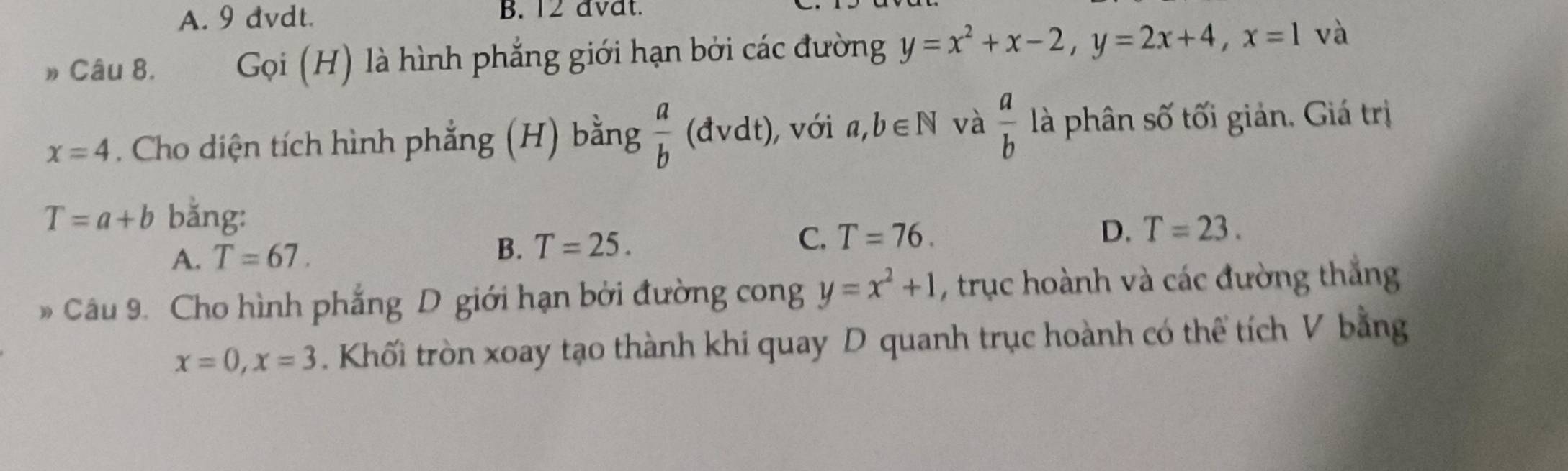 A. 9 dvdt. B. 12 avat.
» Câu 8. Gọi (H) là hình phẳng giới hạn bởi các đường y=x^2+x-2, y=2x+4, x=1 và
x=4. Cho diện tích hình phẳng (H) bằng  a/b (dvdt), , với a,b∈ N và  a/b  là phân số tối giản. Giá trị
T=a+b bằng: D. T=23.
A. T=67. B. T=25. C. T=76. 
* Câu 9. Cho hình phẳng D giới hạn bởi đường cong y=x^2+1 , trục hoành và các đường thắng
x=0, x=3. Khối tròn xoay tạo thành khi quay D quanh trục hoành có thể tích V bằng