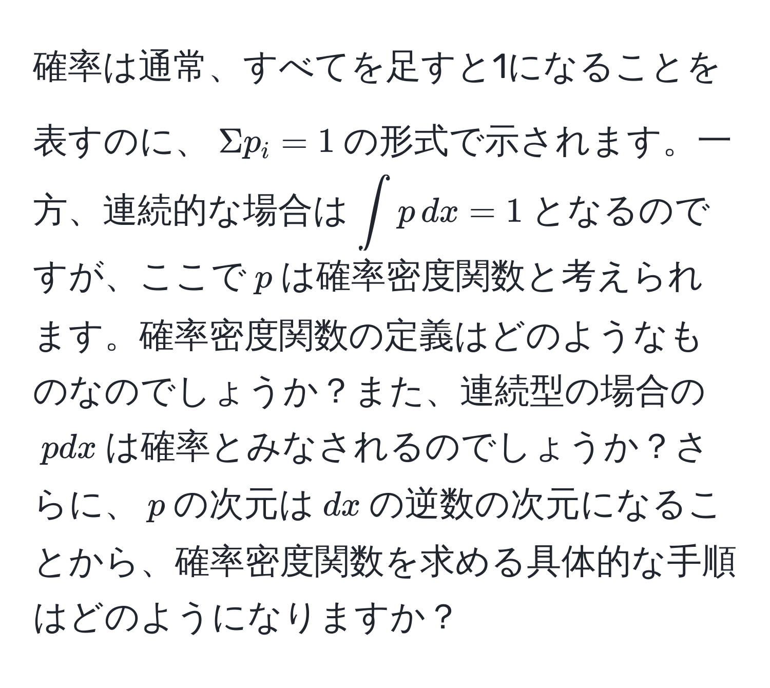 確率は通常、すべてを足すと1になることを表すのに、$Sigma p_i = 1$の形式で示されます。一方、連続的な場合は$∈t p , dx = 1$となるのですが、ここで$p$は確率密度関数と考えられます。確率密度関数の定義はどのようなものなのでしょうか？また、連続型の場合の$p dx$は確率とみなされるのでしょうか？さらに、$p$の次元は$dx$の逆数の次元になることから、確率密度関数を求める具体的な手順はどのようになりますか？