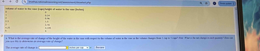 Finsh update § 
volume of water in the vase (cups) height of water in the vase (inches) 
0
0.24
1
0.%
2.5
1.5
2.16
4.25 4.335
5
6
c 
a. What is the average rate of change of the height of the water in the vase with respect to the volume of water in the vase as the volume changes from 1 cup to 3 cups? Hint. What is the net change in each quantity? How con 
you use this to determine an average rate of change? 
The average rate of change is inches per cup Preview