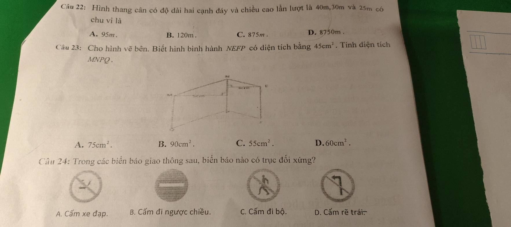 Hình thang cân có độ dài hai cạnh đáy và chiều cao lần lượt là 40m, 30m và 25m có
chu vi là
A. 95m. B. 120m. C. 875m. D. 8750m.
Câu 23: Cho hình vẽ bên. Biết hình bình hành NEFP có diện tích 1 2:n g 45cm^2 Tính diện tích
MNPQ.
A. 75cm^2. B. 90cm^2. C. 55cm^2. D. 60cm^2. 
Câu 24: Trong các biển báo giao thông sau, biển báo nào có trục đối xứng?
A. Cấm xe đạp. B. Cấm đi ngược chiều. C. Cấm đi bộ. D. Cấm rẽ trái.